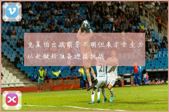 克莱伯出战前景不明但表示会全力以赴做好准备迎接挑战