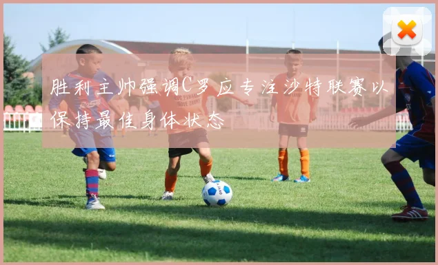 胜利主帅强调C罗应专注沙特联赛以保持最佳身体状态