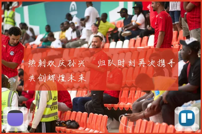 热刺欢庆孙兴慜归队时刻再次携手共创辉煌未来