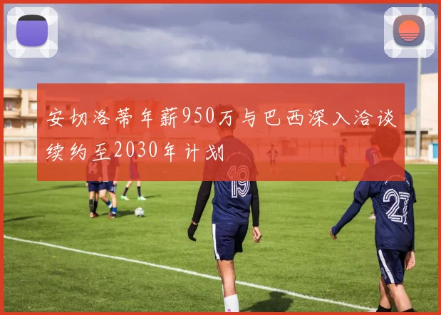 安切洛蒂年薪950万与巴西深入洽谈续约至2030年计划