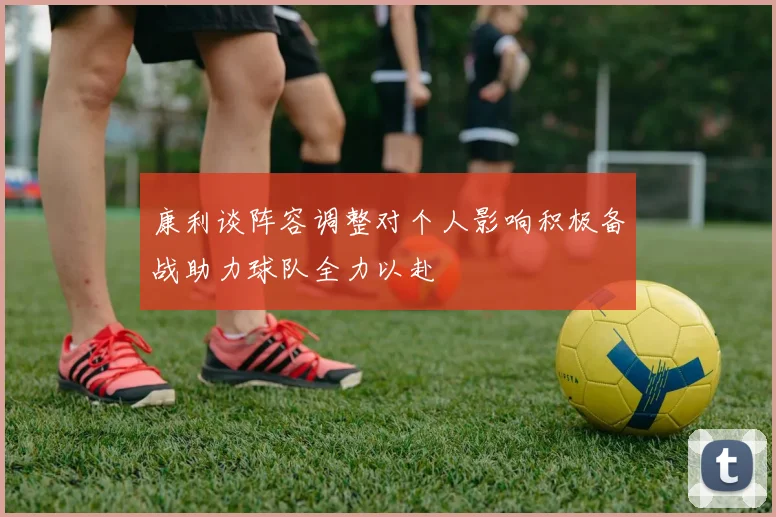 康利谈阵容调整对个人影响积极备战助力球队全力以赴