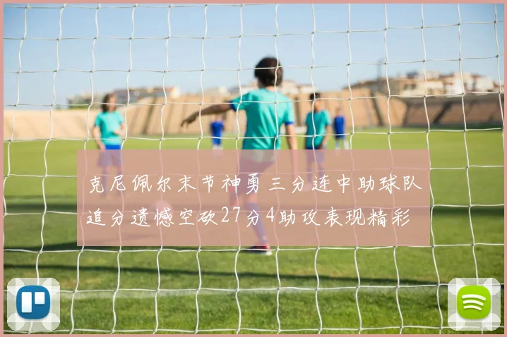 克尼佩尔末节神勇三分连中助球队追分遗憾空砍27分4助攻表现精彩