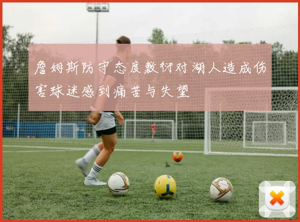 詹姆斯防守态度敷衍对湖人造成伤害球迷感到痛苦与失望