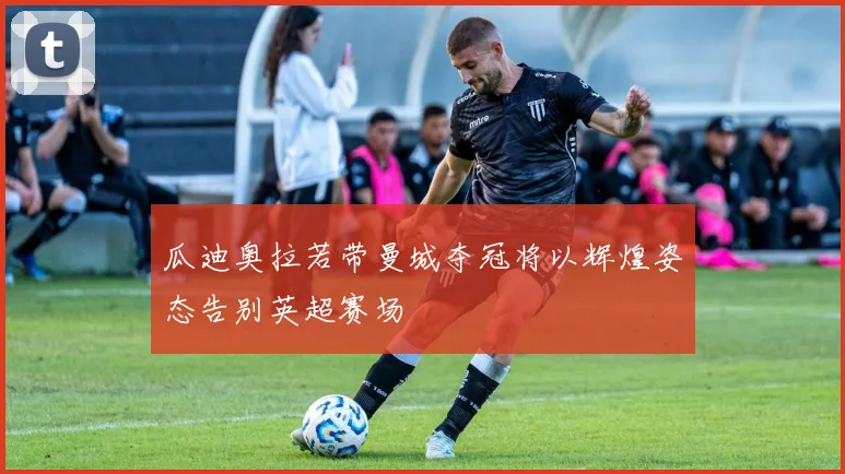瓜迪奥拉若带曼城夺冠将以辉煌姿态告别英超赛场