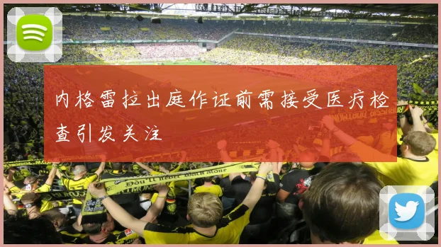 内格雷拉出庭作证前需接受医疗检查引发关注