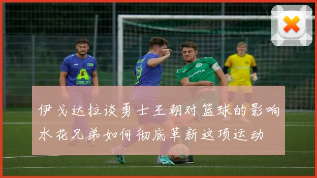 伊戈达拉谈勇士王朝对篮球的影响水花兄弟如何彻底革新这项运动