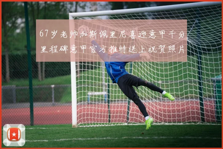 67岁老帅加斯佩里尼喜迎意甲千分里程碑意甲官方推特送上祝贺照片
