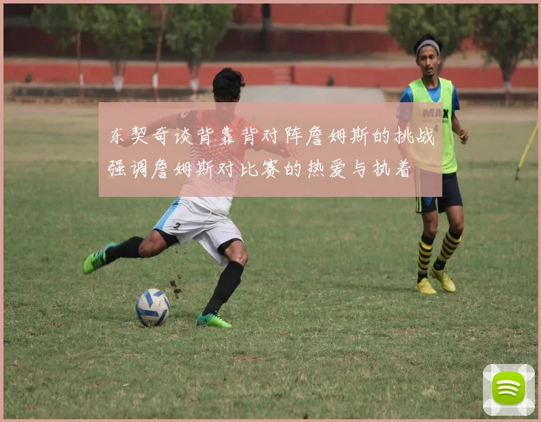 东契奇谈背靠背对阵詹姆斯的挑战强调詹姆斯对比赛的热爱与执着