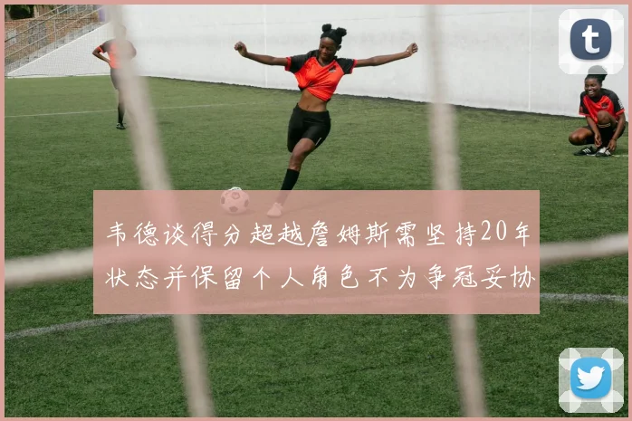 韦德谈得分超越詹姆斯需坚持20年状态并保留个人角色不为争冠妥协