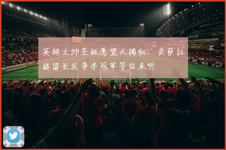 英超主帅圣诞愿望大揭秘：卖萨拉赫留长发争夺冠军等你来听