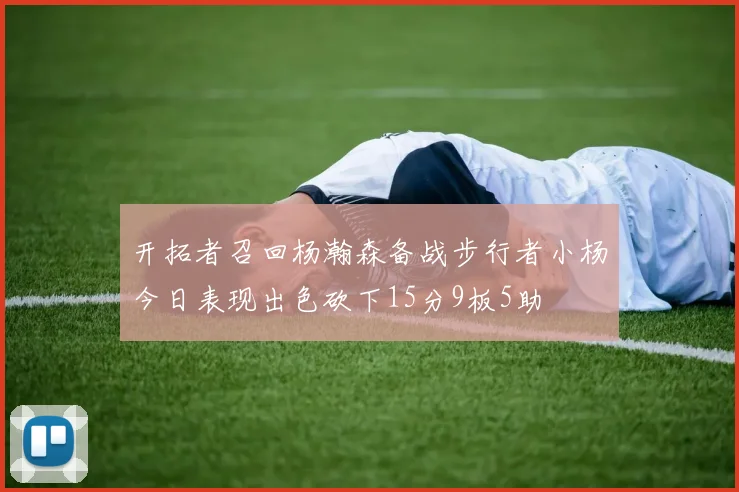开拓者召回杨瀚森备战步行者小杨今日表现出色砍下15分9板5助