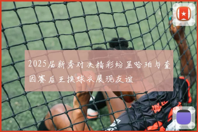 2025届新秀对决精彩纷呈哈珀与奎因赛后互换球衣展现友谊