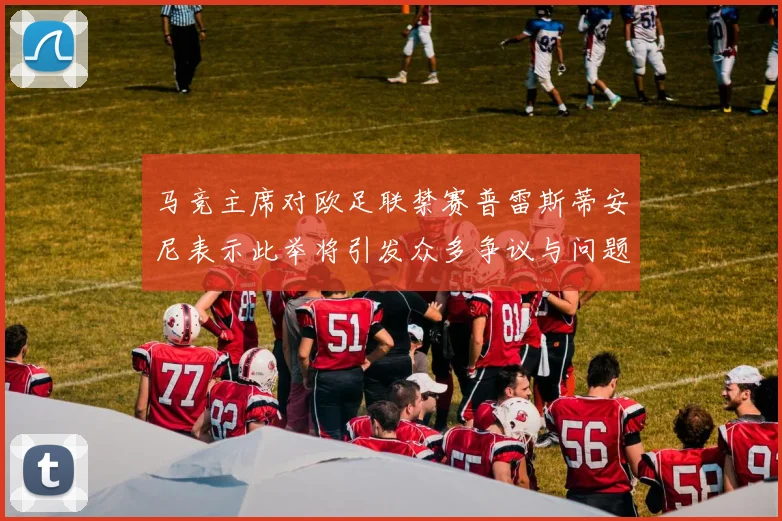 马竞主席对欧足联禁赛普雷斯蒂安尼表示此举将引发众多争议与问题