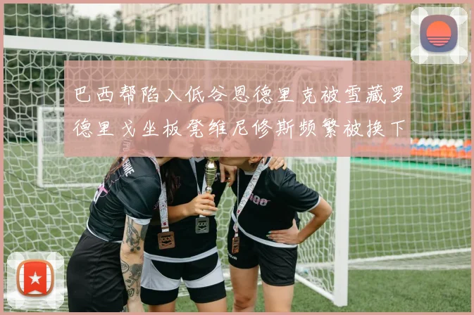 巴西帮陷入低谷恩德里克被雪藏罗德里戈坐板凳维尼修斯频繁被换下