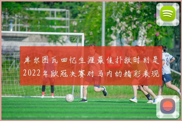 库尔图瓦回忆生涯最佳扑救时刻是2022年欧冠决赛对马内的精彩表现