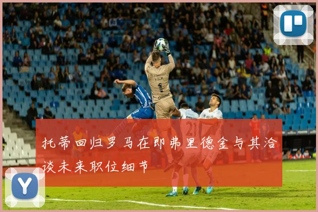 托蒂回归罗马在即弗里德金与其洽谈未来职位细节