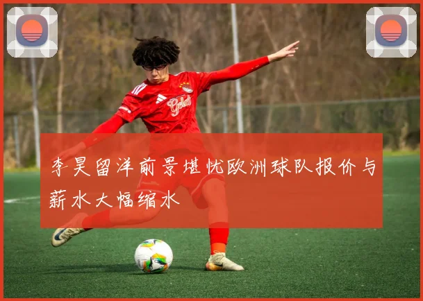 李昊留洋前景堪忧欧洲球队报价与薪水大幅缩水