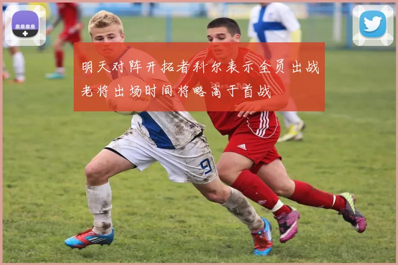 明天对阵开拓者科尔表示全员出战老将出场时间将略高于首战