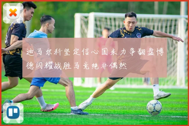 迪马尔科坚定信心国米力争翻盘博德闪耀战胜马竞绝非偶然