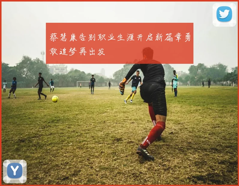 蔡慧康告别职业生涯开启新篇章勇敢追梦再出发