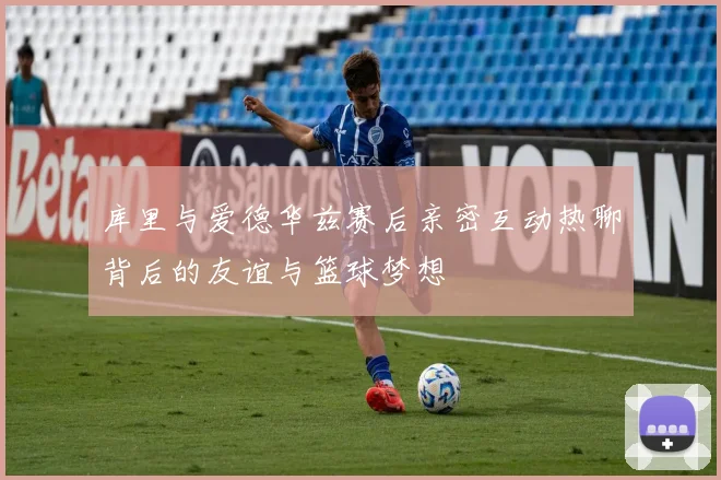库里与爱德华兹赛后亲密互动热聊背后的友谊与篮球梦想