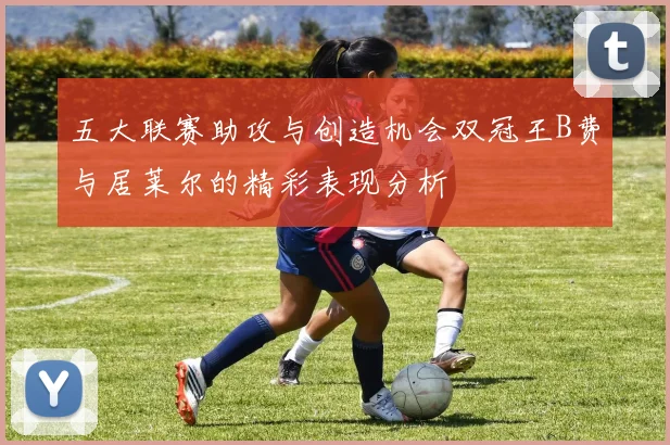 五大联赛助攻与创造机会双冠王B费与居莱尔的精彩表现分析