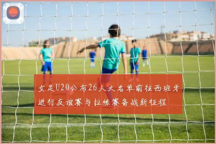 女足U20公布26人大名单前往西班牙进行友谊赛与拉练赛备战新征程