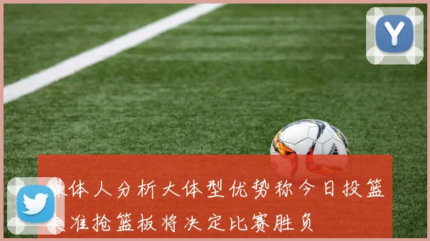 媒体人分析大体型优势称今日投篮失准抢篮板将决定比赛胜负