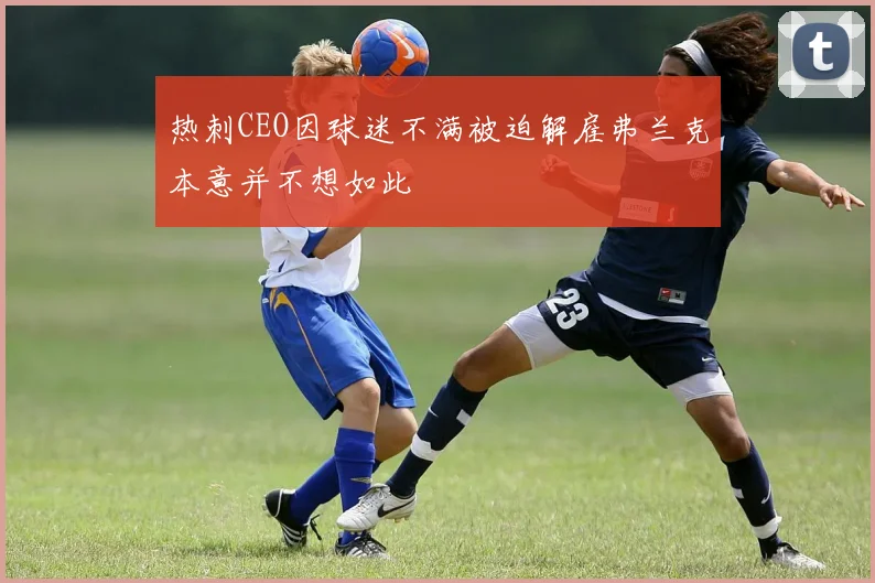 热刺CEO因球迷不满被迫解雇弗兰克本意并不想如此
