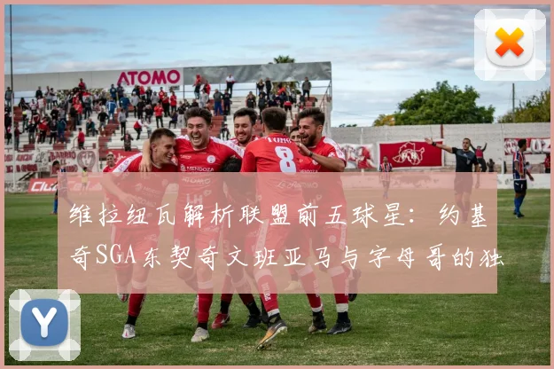 维拉纽瓦解析联盟前五球星：约基奇SGA东契奇文班亚马与字母哥的独特魅力