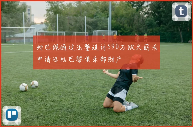 姆巴佩通过法警追讨590万欧欠薪或申请冻结巴黎俱乐部财产