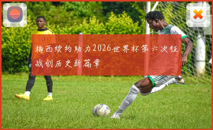 梅西续约助力2026世界杯第六次征战创历史新篇章