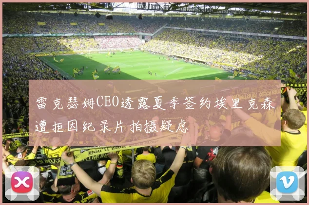 雷克瑟姆CEO透露夏季签约埃里克森遭拒因纪录片拍摄疑虑