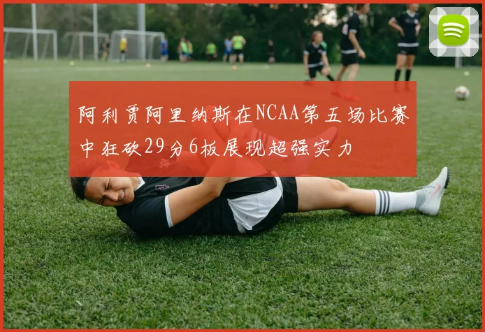 阿利贾阿里纳斯在NCAA第五场比赛中狂砍29分6板展现超强实力