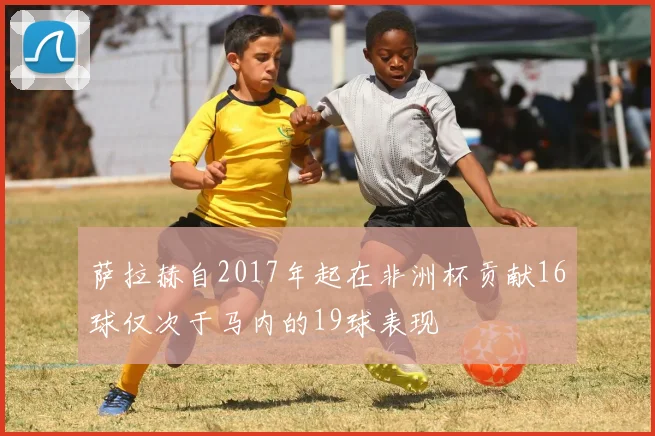 萨拉赫自2017年起在非洲杯贡献16球仅次于马内的19球表现